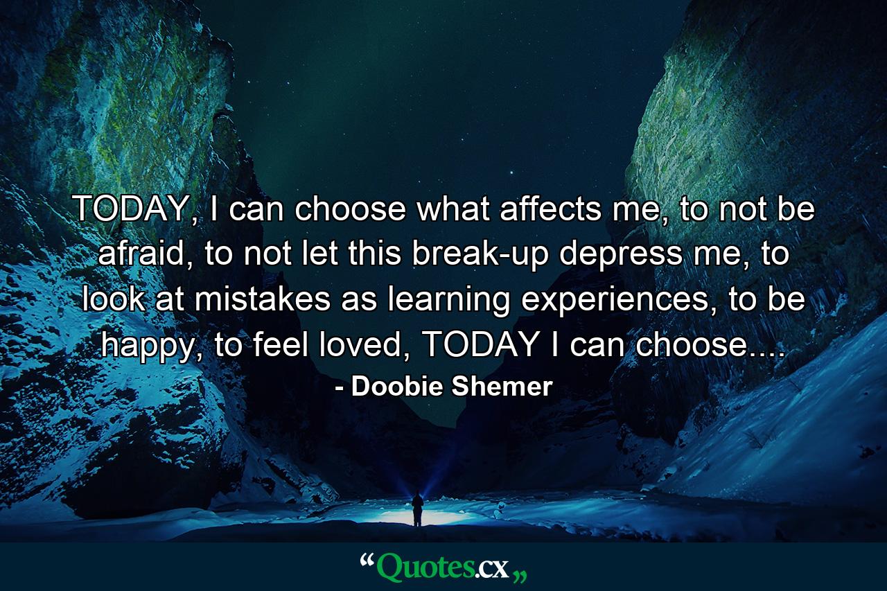 TODAY, I can choose what affects me, to not be afraid, to not let this break-up depress me, to look at mistakes as learning experiences, to be happy, to feel loved, TODAY I can choose.... - Quote by Doobie Shemer