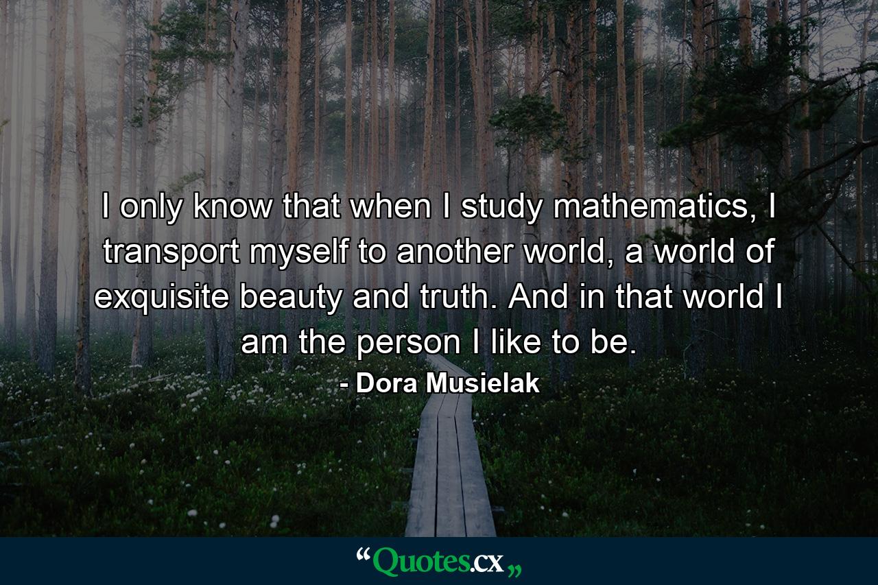 I only know that when I study mathematics, I transport myself to another world, a world of exquisite beauty and truth. And in that world I am the person I like to be. - Quote by Dora Musielak