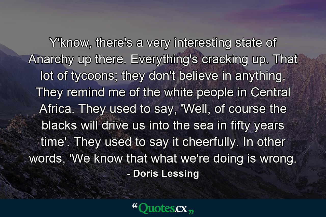 Y'know, there's a very interesting state of Anarchy up there. Everything's cracking up. That lot of tycoons; they don't believe in anything. They remind me of the white people in Central Africa. They used to say, 'Well, of course the blacks will drive us into the sea in fifty years time'. They used to say it cheerfully. In other words, 'We know that what we're doing is wrong. - Quote by Doris Lessing