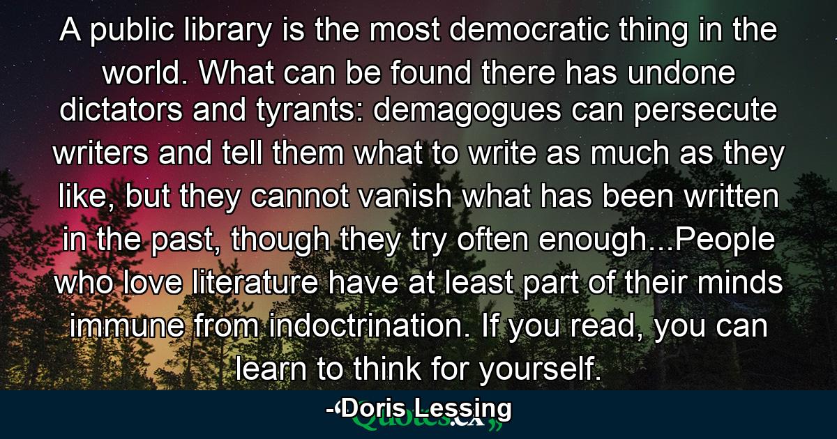 A public library is the most democratic thing in the world. What can be found there has undone dictators and tyrants: demagogues can persecute writers and tell them what to write as much as they like, but they cannot vanish what has been written in the past, though they try often enough...People who love literature have at least part of their minds immune from indoctrination. If you read, you can learn to think for yourself. - Quote by Doris Lessing