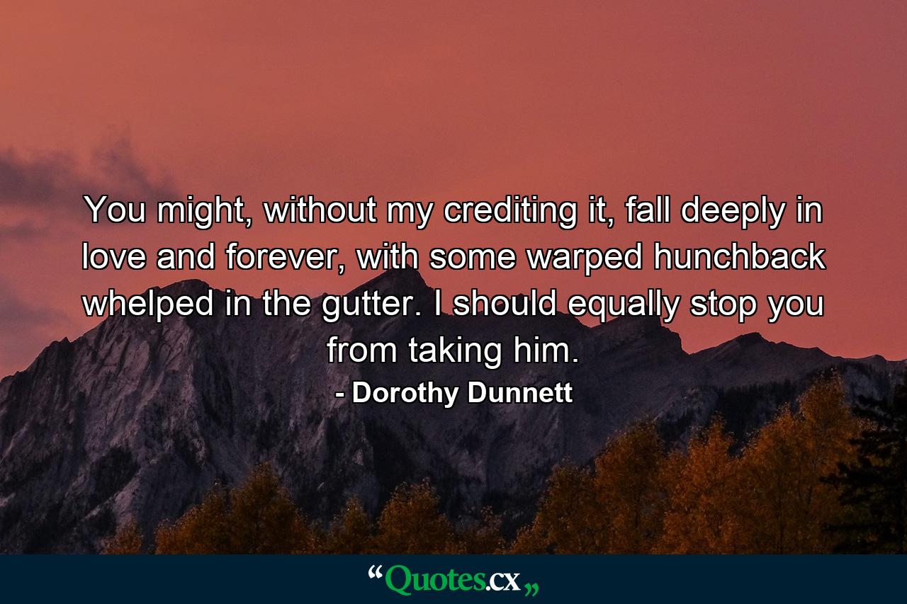 You might, without my crediting it, fall deeply in love and forever, with some warped hunchback whelped in the gutter. I should equally stop you from taking him. - Quote by Dorothy Dunnett