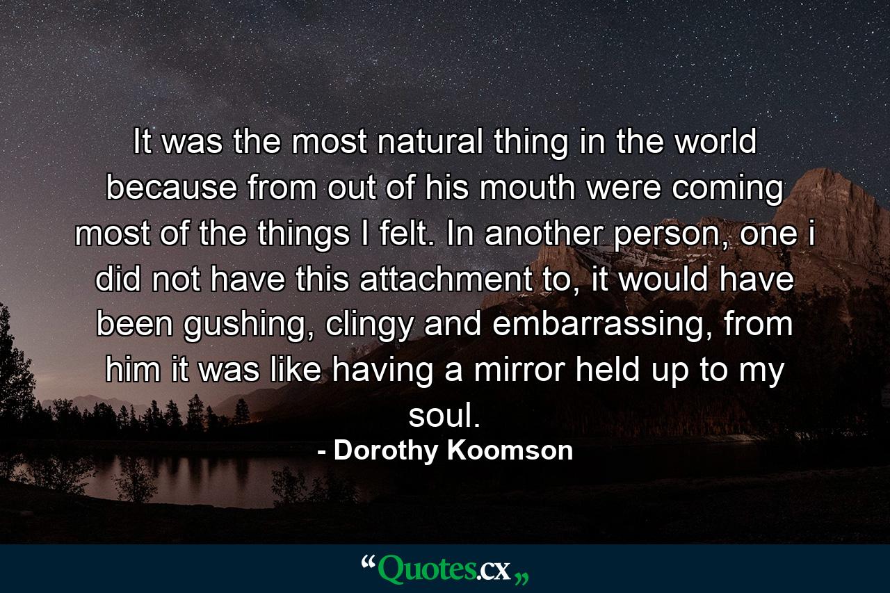 It was the most natural thing in the world because from out of his mouth were coming most of the things I felt. In another person, one i did not have this attachment to, it would have been gushing, clingy and embarrassing, from him it was like having a mirror held up to my soul. - Quote by Dorothy Koomson