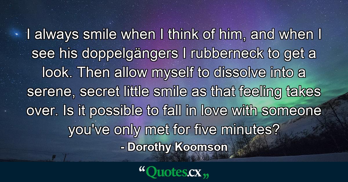 I always smile when I think of him, and when I see his doppelgängers I rubberneck to get a look. Then allow myself to dissolve into a serene, secret little smile as that feeling takes over. Is it possible to fall in love with someone you've only met for five minutes? - Quote by Dorothy Koomson