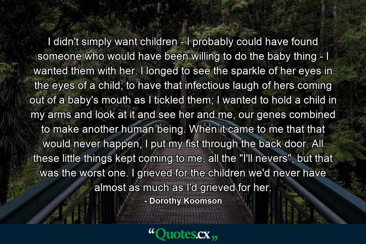 I didn't simply want children - I probably could have found someone who would have been willing to do the baby thing - I wanted them with her. I longed to see the sparkle of her eyes in the eyes of a child; to have that infectious laugh of hers coming out of a baby's mouth as I tickled them; I wanted to hold a child in my arms and look at it and see her and me, our genes combined to make another human being. When it came to me that that would never happen, I put my fist through the back door. All these little things kept coming to me, all the 