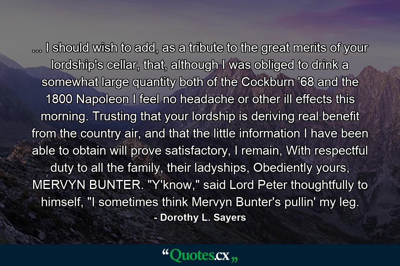 ... I should wish to add, as a tribute to the great merits of your lordship's cellar, that, although I was obliged to drink a somewhat large quantity both of the Cockburn '68 and the 1800 Napoleon I feel no headache or other ill effects this morning. Trusting that your lordship is deriving real benefit from the country air, and that the little information I have been able to obtain will prove satisfactory, I remain, With respectful duty to all the family, their ladyships, Obediently yours, MERVYN BUNTER. 　