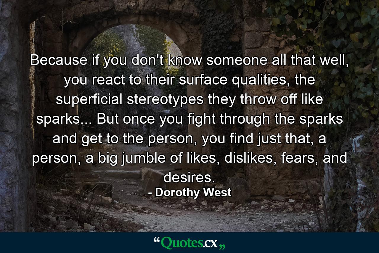 Because if you don't know someone all that well, you react to their surface qualities, the superficial stereotypes they throw off like sparks... But once you fight through the sparks and get to the person, you find just that, a person, a big jumble of likes, dislikes, fears, and desires. - Quote by Dorothy West