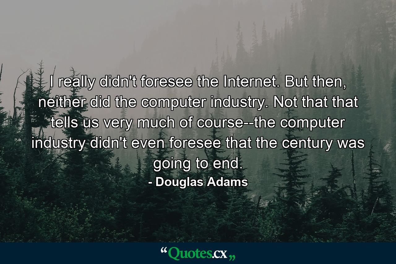 I really didn't foresee the Internet. But then, neither did the computer industry. Not that that tells us very much of course--the computer industry didn't even foresee that the century was going to end. - Quote by Douglas Adams