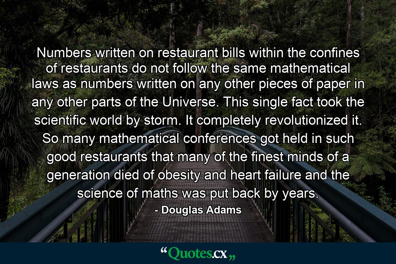 Numbers written on restaurant bills within the confines of restaurants do not follow the same mathematical laws as numbers written on any other pieces of paper in any other parts of the Universe. This single fact took the scientific world by storm. It completely revolutionized it. So many mathematical conferences got held in such good restaurants that many of the finest minds of a generation died of obesity and heart failure and the science of maths was put back by years. - Quote by Douglas Adams