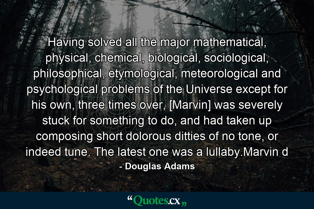 Having solved all the major mathematical, physical, chemical, biological, sociological, philosophical, etymological, meteorological and psychological problems of the Universe except for his own, three times over, [Marvin] was severely stuck for something to do, and had taken up composing short dolorous ditties of no tone, or indeed tune. The latest one was a lullaby.Marvin d - Quote by Douglas Adams