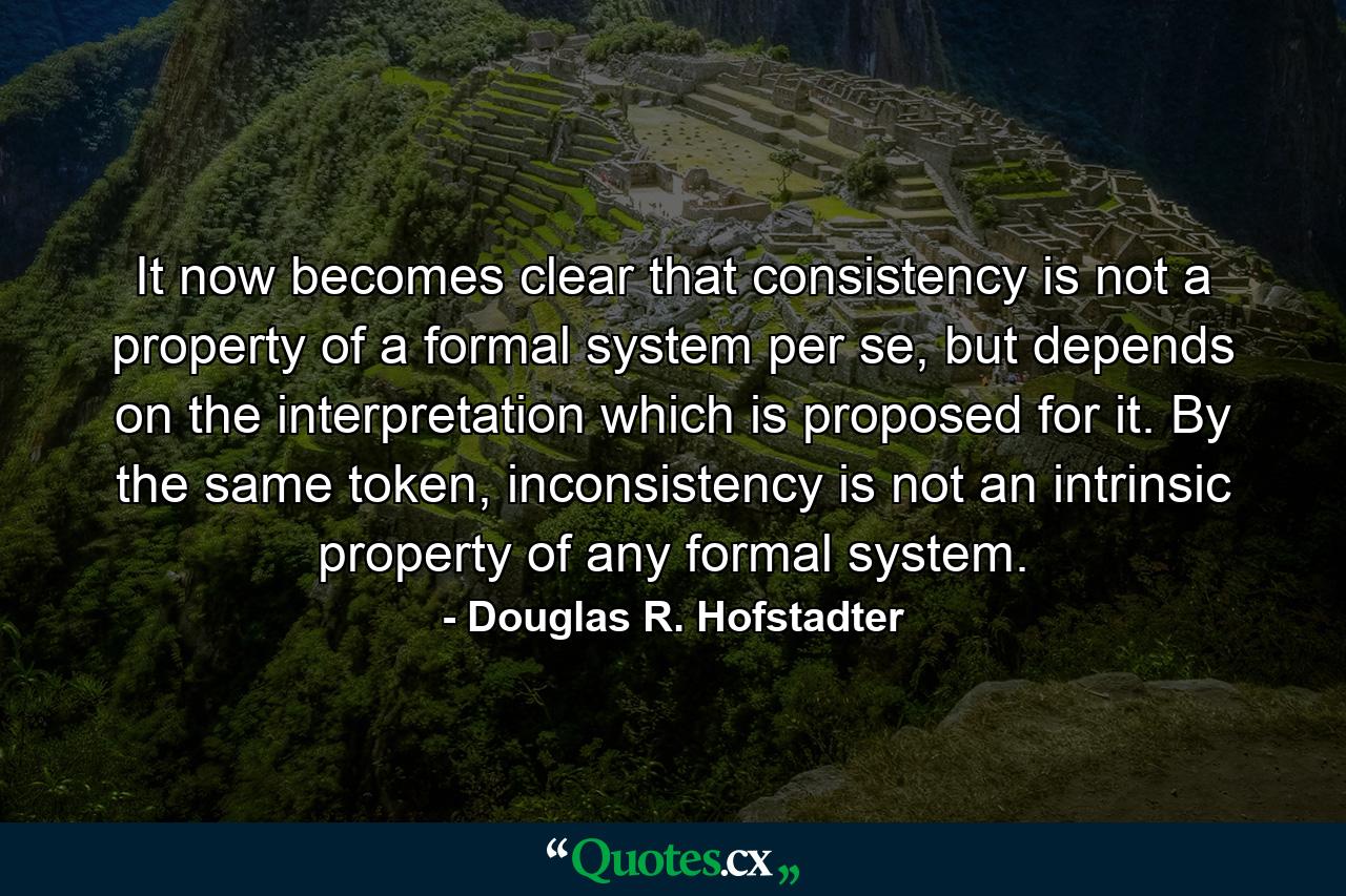 It now becomes clear that consistency is not a property of a formal system per se, but depends on the interpretation which is proposed for it. By the same token, inconsistency is not an intrinsic property of any formal system. - Quote by Douglas R. Hofstadter