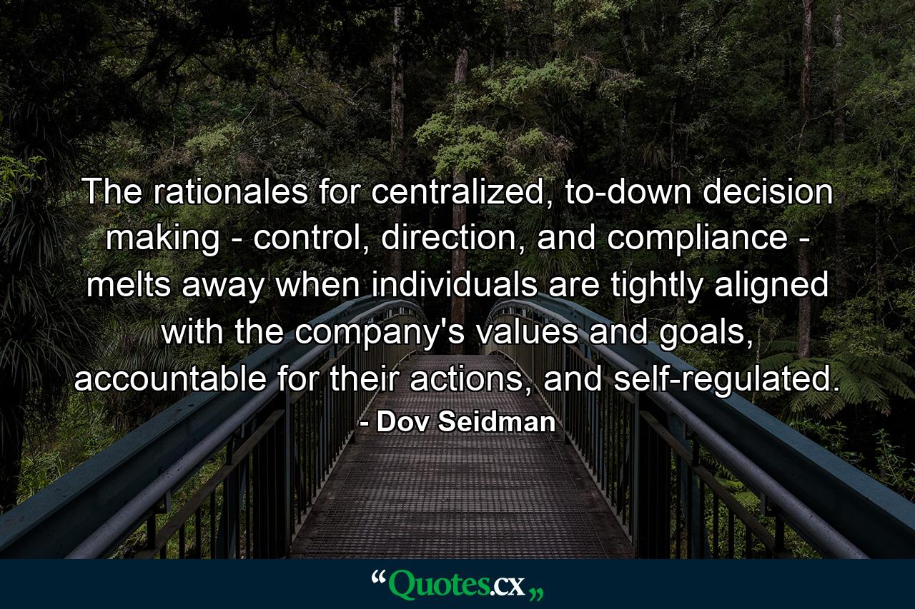 The rationales for centralized, to-down decision making - control, direction, and compliance - melts away when individuals are tightly aligned with the company's values and goals, accountable for their actions, and self-regulated. - Quote by Dov Seidman