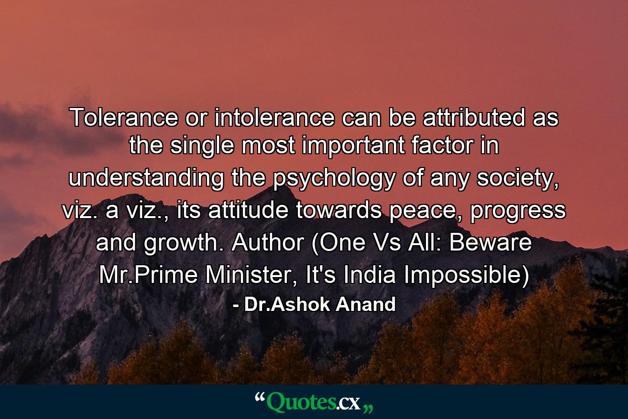 Tolerance or intolerance can be attributed as the single most important factor in understanding the psychology of any society, viz. a viz., its attitude towards peace, progress and growth. Author (One Vs All: Beware Mr.Prime Minister, It's India Impossible) - Quote by Dr.Ashok Anand