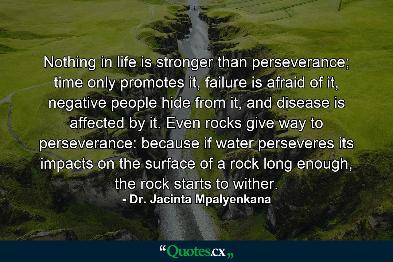 Nothing in life is stronger than perseverance; time only promotes it, failure is afraid of it, negative people hide from it, and disease is affected by it. Even rocks give way to perseverance: because if water perseveres its impacts on the surface of a rock long enough, the rock starts to wither. - Quote by Dr. Jacinta Mpalyenkana