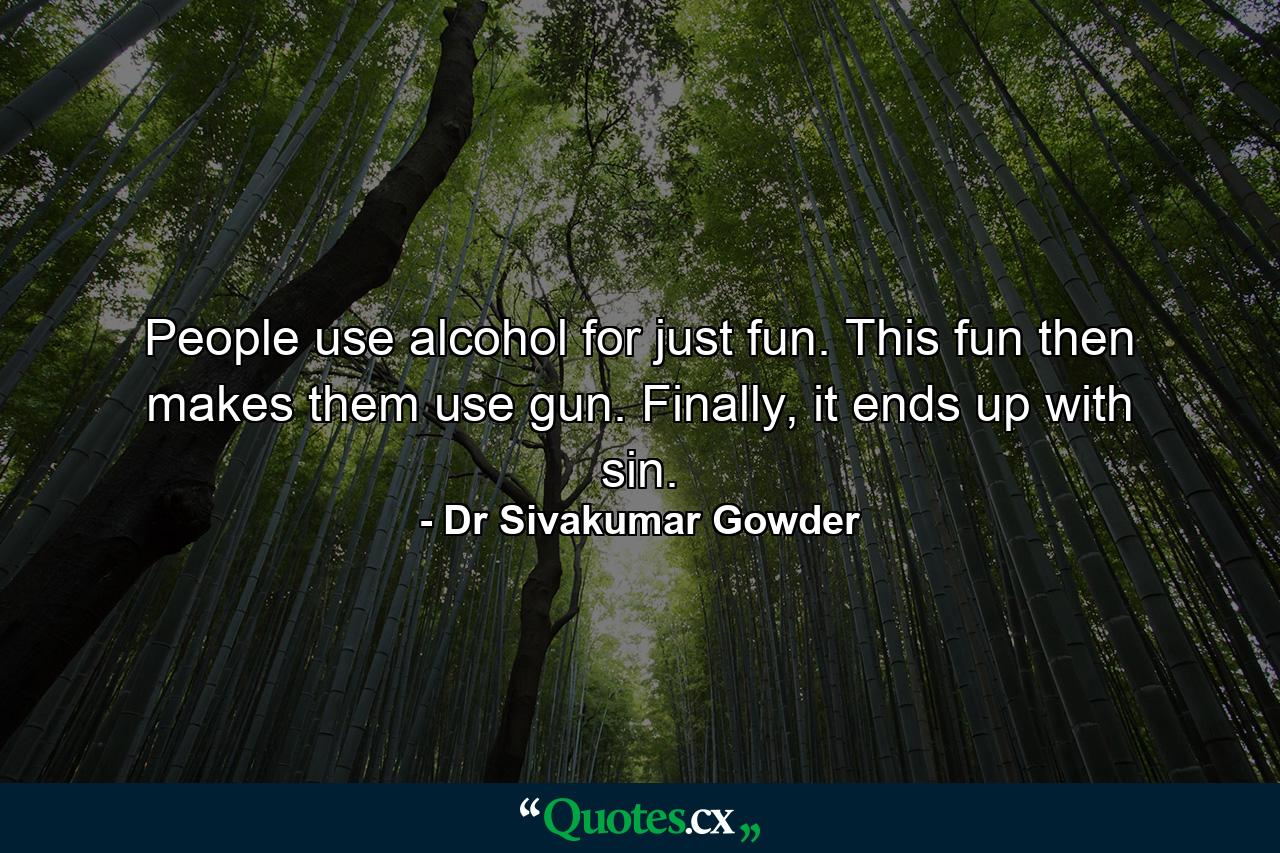 People use alcohol for just fun. This fun then makes them use gun. Finally, it ends up with sin. - Quote by Dr Sivakumar Gowder