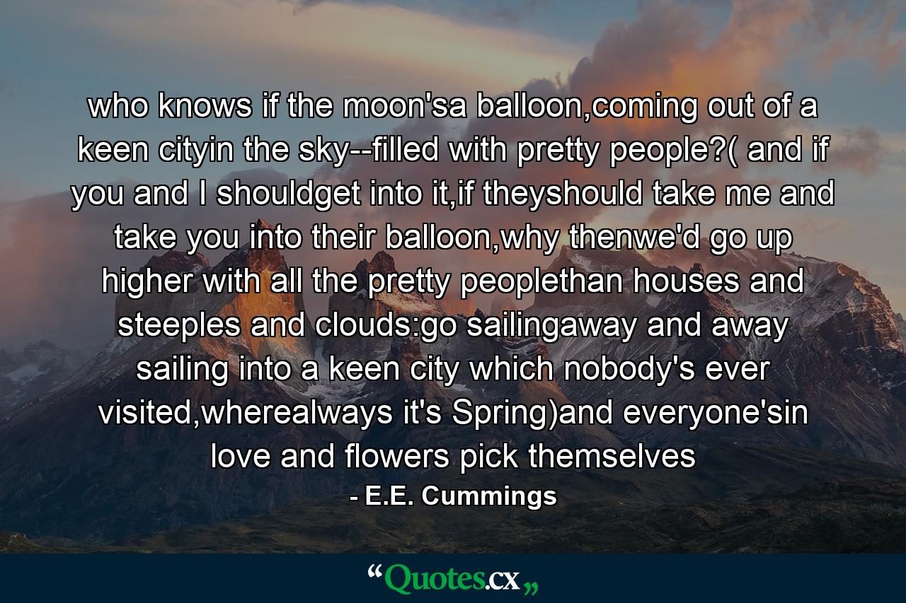 who knows if the moon'sa balloon,coming out of a keen cityin the sky--filled with pretty people?( and if you and I shouldget into it,if theyshould take me and take you into their balloon,why thenwe'd go up higher with all the pretty peoplethan houses and steeples and clouds:go sailingaway and away sailing into a keen city which nobody's ever visited,wherealways it's Spring)and everyone'sin love and flowers pick themselves - Quote by E.E. Cummings