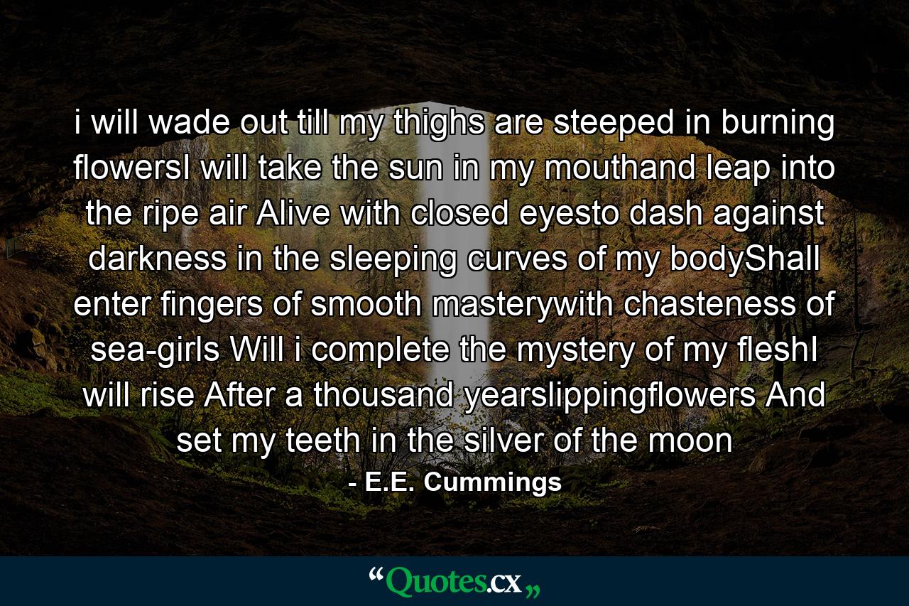 i will wade out till my thighs are steeped in burning flowersI will take the sun in my mouthand leap into the ripe air Alive with closed eyesto dash against darkness in the sleeping curves of my bodyShall enter fingers of smooth masterywith chasteness of sea-girls Will i complete the mystery of my fleshI will rise After a thousand yearslippingflowers And set my teeth in the silver of the moon - Quote by E.E. Cummings