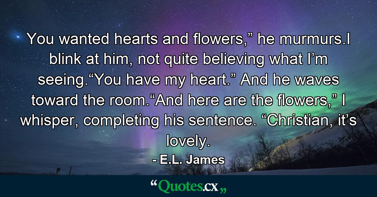 You wanted hearts and flowers,” he murmurs.I blink at him, not quite believing what I’m seeing.“You have my heart.” And he waves toward the room.“And here are the flowers,” I whisper, completing his sentence. “Christian, it’s lovely. - Quote by E.L. James