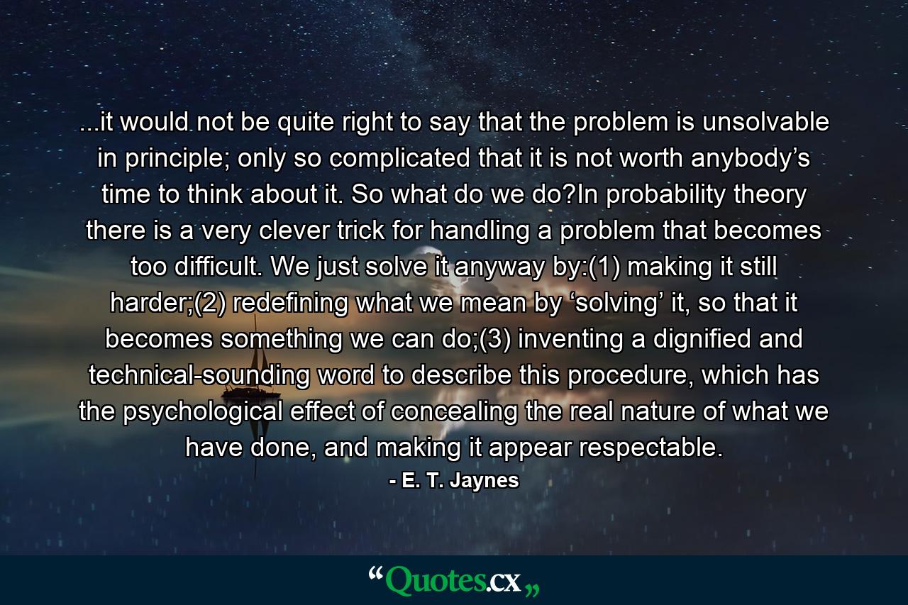 ...it would not be quite right to say that the problem is unsolvable in principle; only so complicated that it is not worth anybody’s time to think about it. So what do we do?In probability theory there is a very clever trick for handling a problem that becomes too difficult. We just solve it anyway by:(1)  making it still harder;(2)  redefining what we mean by ‘solving’ it, so that it becomes something we can do;(3)  inventing a dignified and technical-sounding word to describe this procedure, which has the psychological effect of concealing the real nature of what we have done, and making it appear respectable. - Quote by E. T. Jaynes