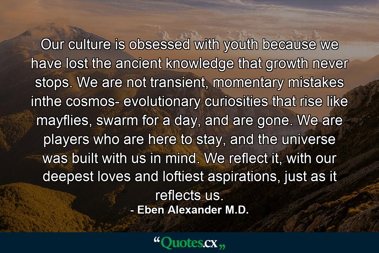 Our culture is obsessed with youth because we have lost the ancient knowledge that growth never stops. We are not transient, momentary mistakes inthe cosmos- evolutionary curiosities that rise like mayflies, swarm for a day, and are gone. We are players who are here to stay, and the universe was built with us in mind. We reflect it, with our deepest loves and loftiest aspirations, just as it reflects us. - Quote by Eben Alexander M.D.