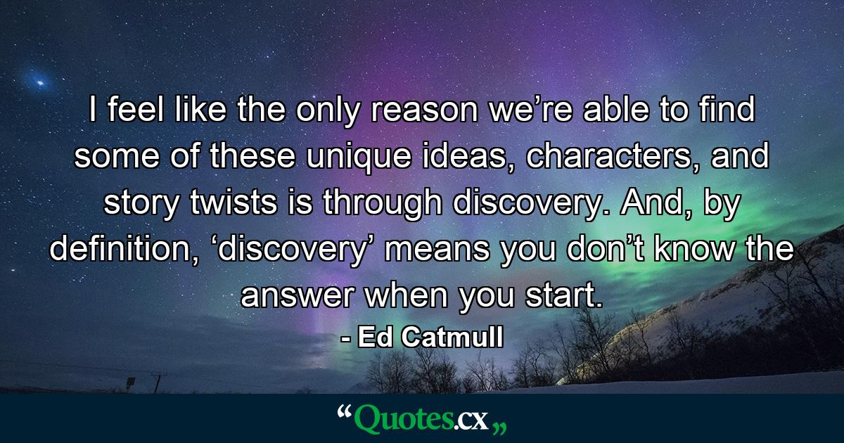 I feel like the only reason we’re able to find some of these unique ideas, characters, and story twists is through discovery. And, by definition, ‘discovery’ means you don’t know the answer when you start. - Quote by Ed Catmull