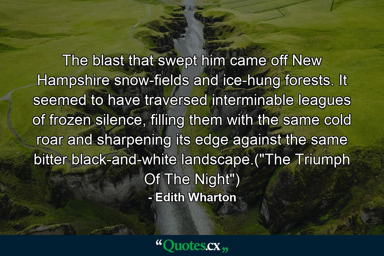 The blast that swept him came off New Hampshire snow-fields and ice-hung forests. It seemed to have traversed interminable leagues of frozen silence, filling them with the same cold roar and sharpening its edge against the same bitter black-and-white landscape.(