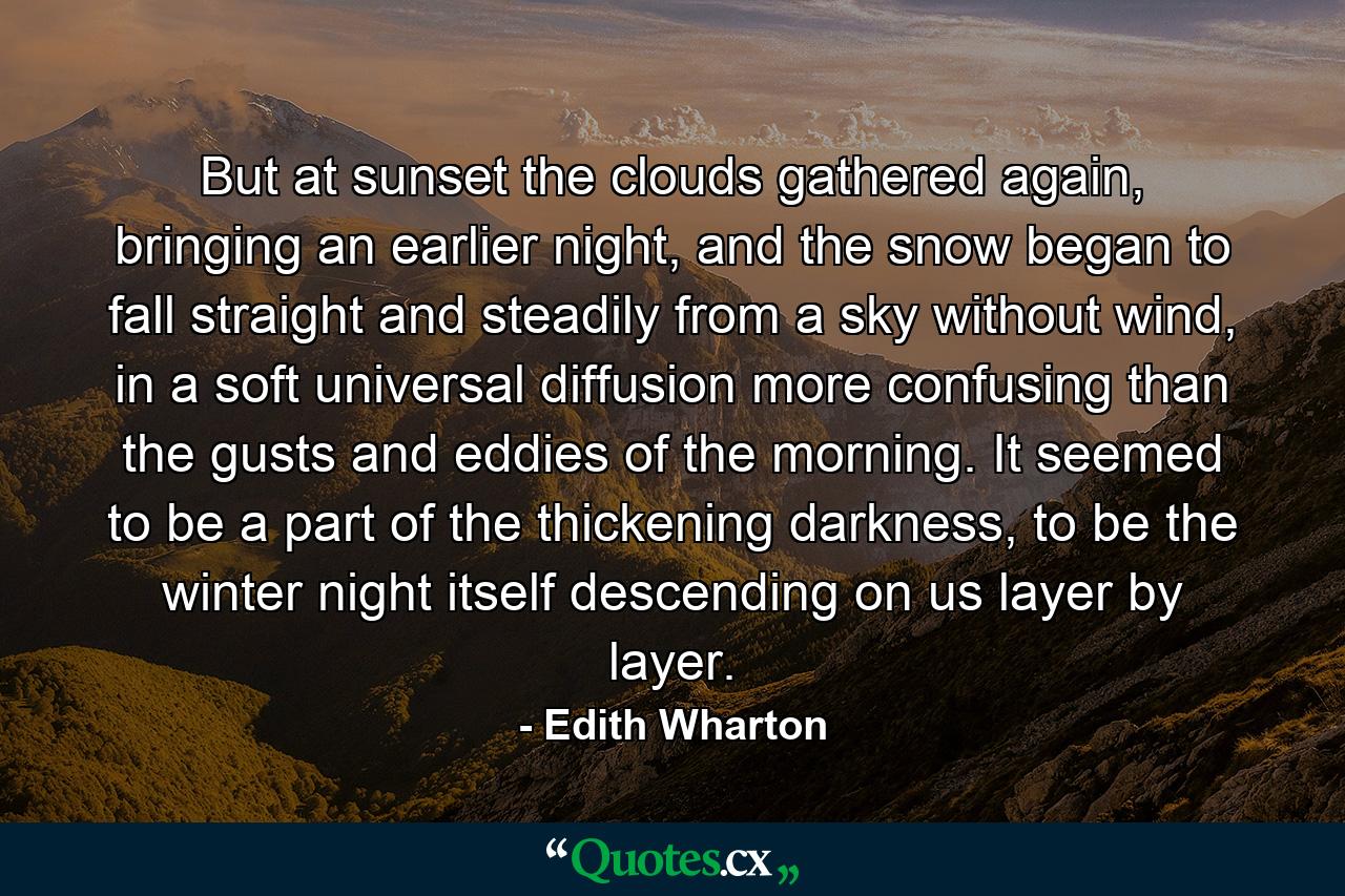 But at sunset the clouds gathered again, bringing an earlier night, and the snow began to fall straight and steadily from a sky without wind, in a soft universal diffusion more confusing than the gusts and eddies of the morning. It seemed to be a part of the thickening darkness, to be the winter night itself descending on us layer by layer. - Quote by Edith Wharton