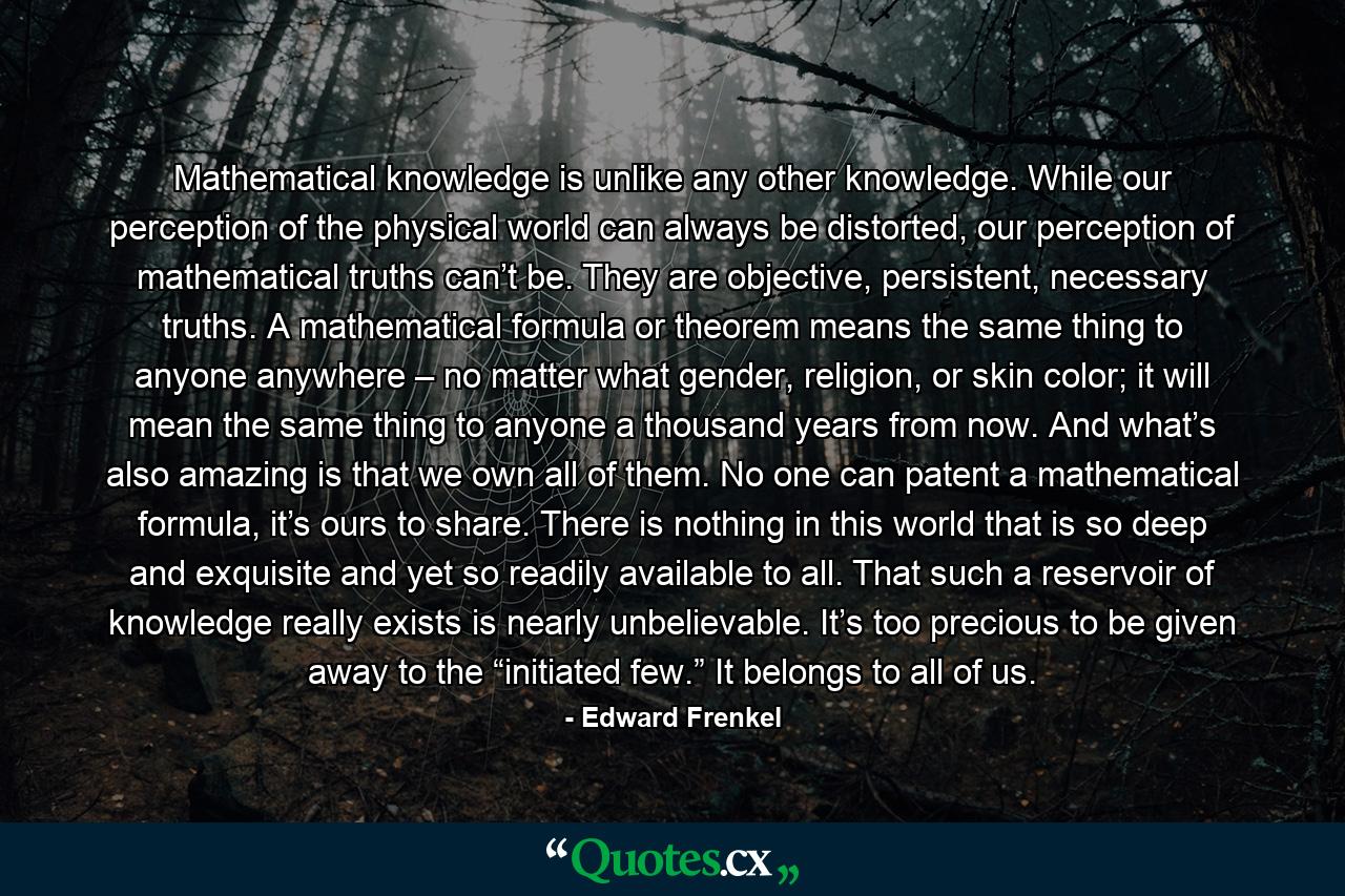 Mathematical knowledge is unlike any other knowledge. While our perception of the physical world can always be distorted, our perception of mathematical truths can’t be. They are objective, persistent, necessary truths. A mathematical formula or theorem means the same thing to anyone anywhere – no matter what gender, religion, or skin color; it will mean the same thing to anyone a thousand years from now. And what’s also amazing is that we own all of them. No one can patent a mathematical formula, it’s ours to share. There is nothing in this world that is so deep and exquisite and yet so readily available to all. That such a reservoir of knowledge really exists is nearly unbelievable. It’s too precious to be given away to the “initiated few.” It belongs to all of us. - Quote by Edward Frenkel