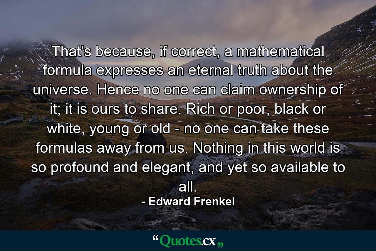 That's because, if correct, a mathematical formula expresses an eternal truth about the universe. Hence no one can claim ownership of it; it is ours to share. Rich or poor, black or white, young or old - no one can take these formulas away from us. Nothing in this world is so profound and elegant, and yet so available to all. - Quote by Edward Frenkel