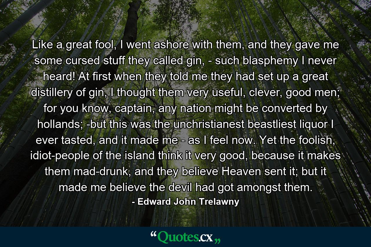 Like a great fool, I went ashore with them, and they gave me some cursed stuff they called gin, - such blasphemy I never heard! At first when they told me they had set up a great distillery of gin, I thought them very useful, clever, good men; for you know, captain, any nation might be converted by hollands; -but this was the unchristianest beastliest liquor I ever tasted, and it made me - as I feel now. Yet the foolish, idiot-people of the island think it very good, because it makes them mad-drunk, and they believe Heaven sent it; but it made me believe the devil had got amongst them. - Quote by Edward John Trelawny