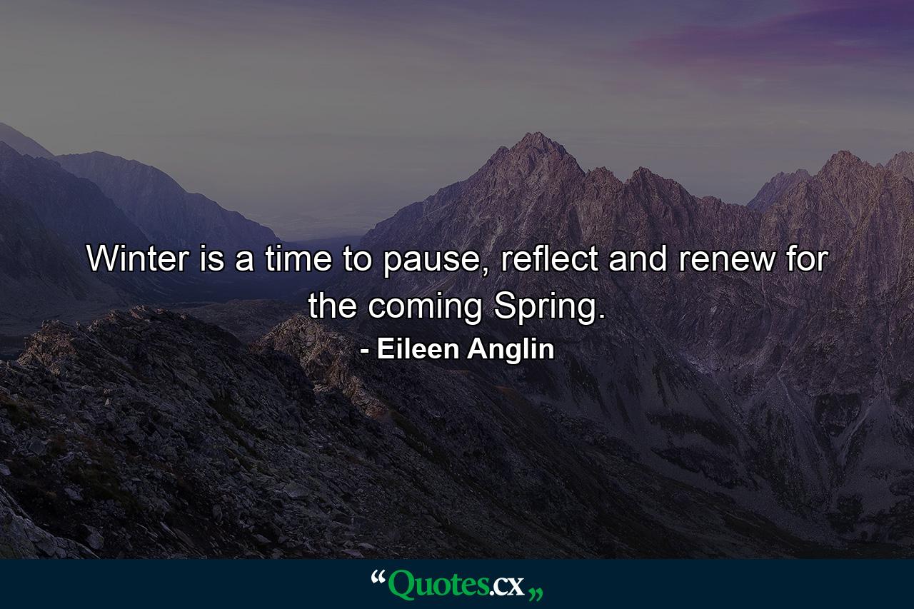 Winter is a time to pause, reflect and renew for the coming Spring. - Quote by Eileen Anglin