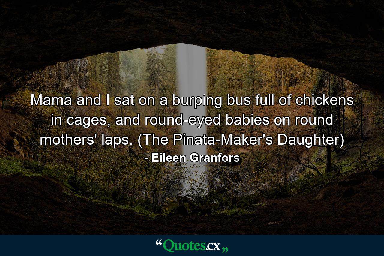 Mama and I sat on a burping bus full of chickens in cages, and round-eyed babies on round mothers' laps. (The Pinata-Maker's Daughter) - Quote by Eileen Granfors