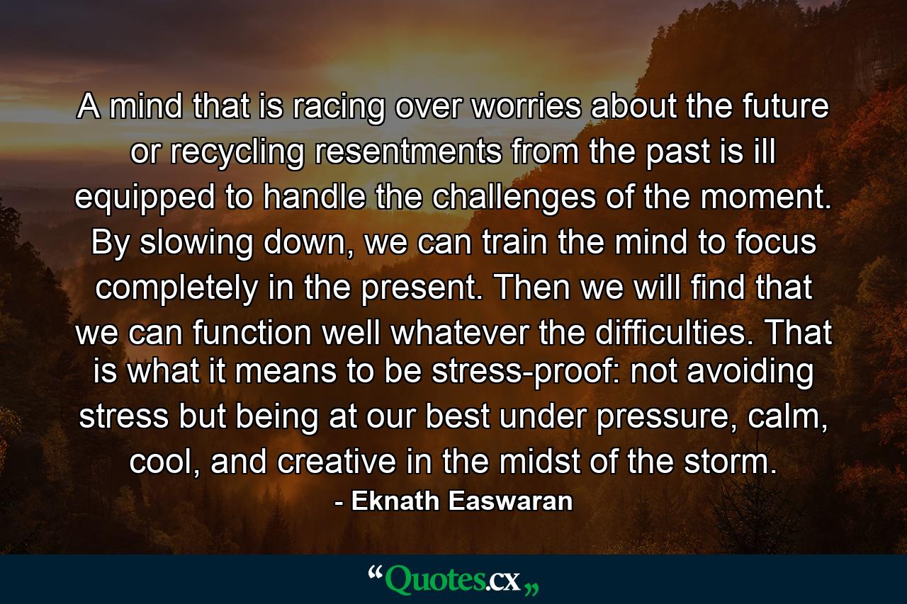 A mind that is racing over worries about the future or recycling resentments from the past is ill equipped to handle the challenges of the moment. By slowing down, we can train the mind to focus completely in the present. Then we will find that we can function well whatever the difficulties. That is what it means to be stress-proof: not avoiding stress but being at our best under pressure, calm, cool, and creative in the midst of the storm. - Quote by Eknath Easwaran