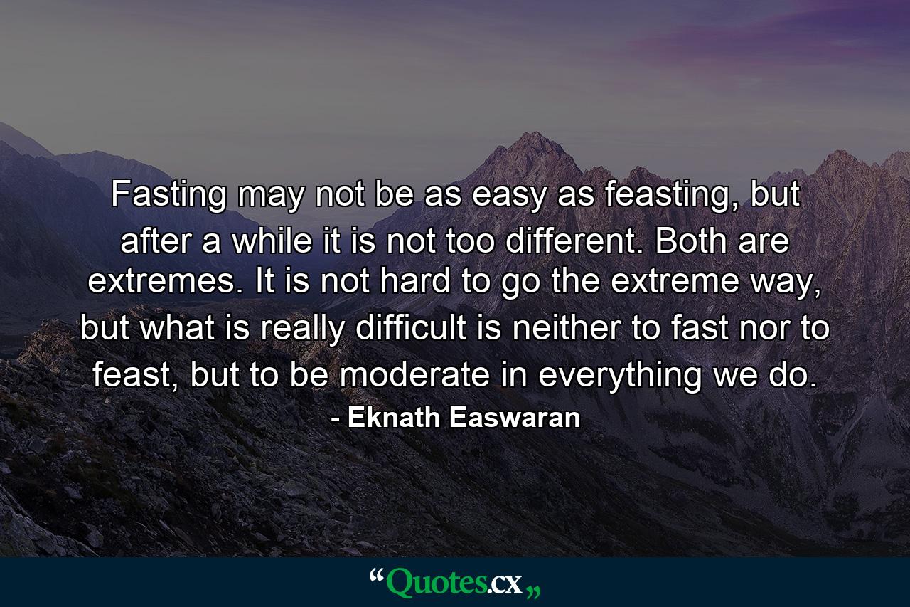 Fasting may not be as easy as feasting, but after a while it is not too different. Both are extremes. It is not hard to go the extreme way, but what is really difficult is neither to fast nor to feast, but to be moderate in everything we do. - Quote by Eknath Easwaran