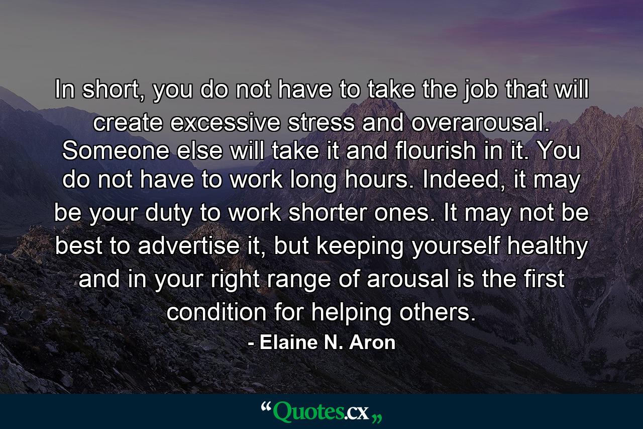 In short, you do not have to take the job that will create excessive stress and overarousal. Someone else will take it and flourish in it. You do not have to work long hours. Indeed, it may be your duty to work shorter ones. It may not be best to advertise it, but keeping yourself healthy and in your right range of arousal is the first condition for helping others. - Quote by Elaine N. Aron