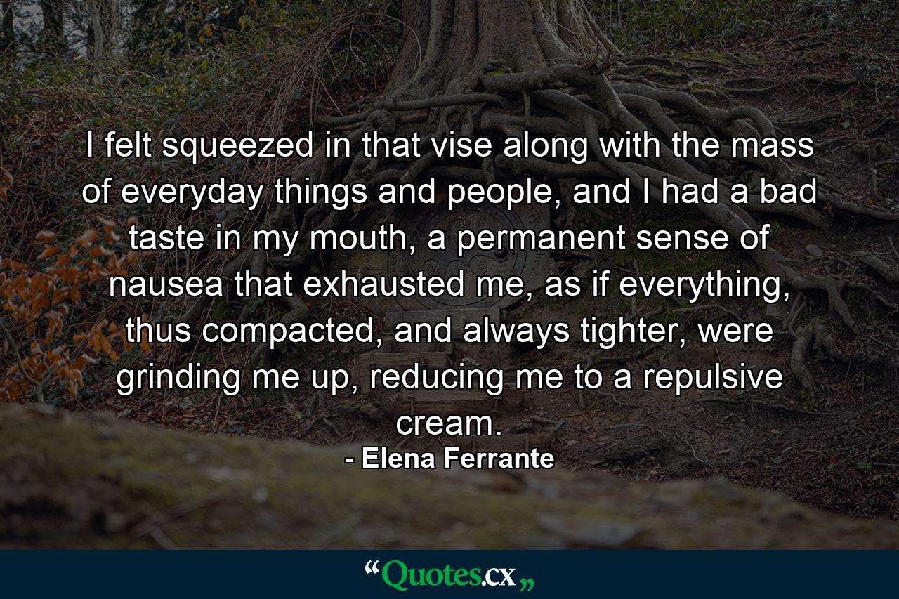 I felt squeezed in that vise along with the mass of everyday things and people, and I had a bad taste in my mouth, a permanent sense of nausea that exhausted me, as if everything, thus compacted, and always tighter, were grinding me up, reducing me to a repulsive cream. - Quote by Elena Ferrante