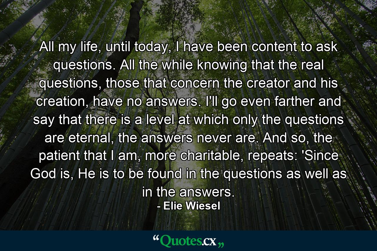 All my life, until today, I have been content to ask questions. All the while knowing that the real questions, those that concern the creator and his creation, have no answers. I'll go even farther and say that there is a level at which only the questions are eternal, the answers never are. And so, the patient that I am, more charitable, repeats: 'Since God is, He is to be found in the questions as well as in the answers. - Quote by Elie Wiesel