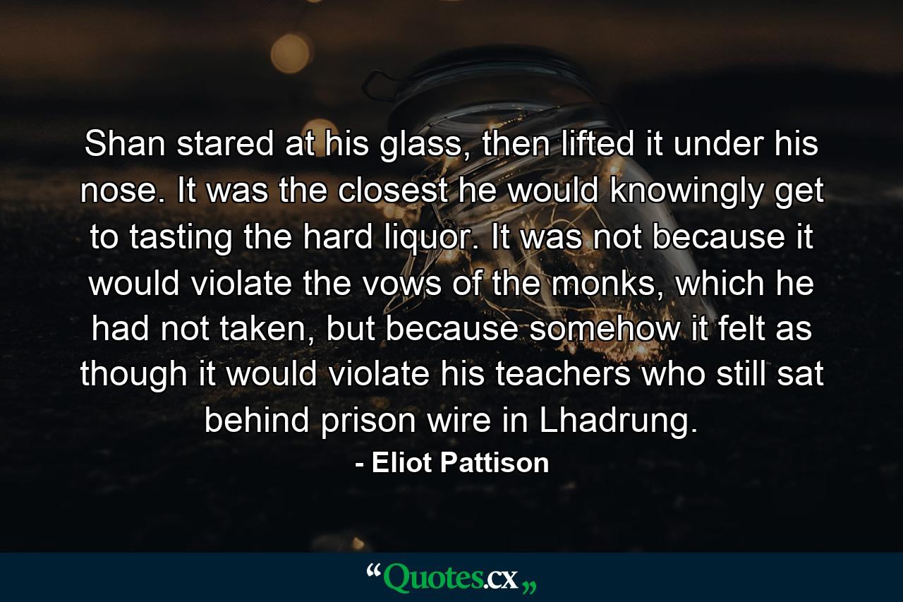 Shan stared at his glass, then lifted it under his nose. It was the closest he would knowingly get to tasting the hard liquor. It was not because it would violate the vows of the monks, which he had not taken, but because somehow it felt as though it would violate his teachers who still sat behind prison wire in Lhadrung. - Quote by Eliot Pattison