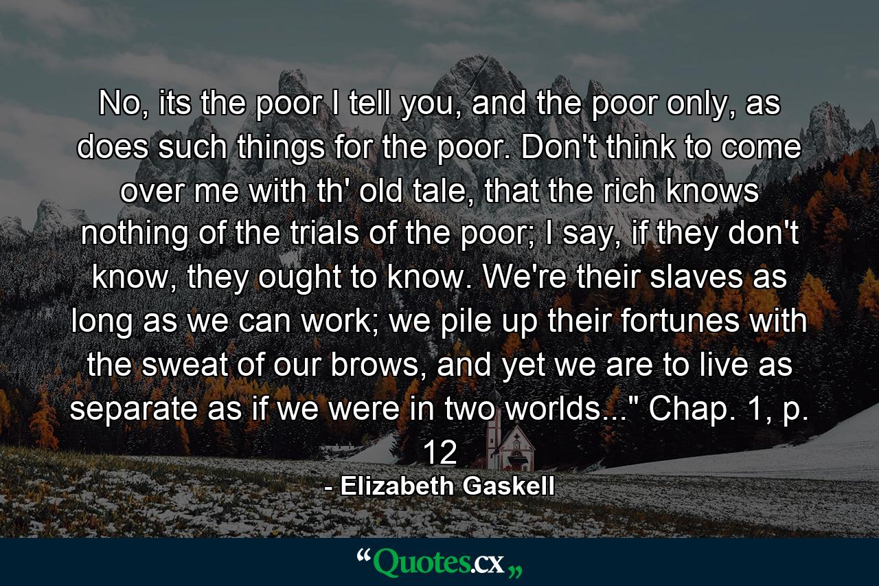 No, its the poor I tell you, and the poor only, as does such things for the poor. Don't think to come over me with th' old tale, that the rich knows nothing of the trials of the poor; I say, if they don't know, they ought to know. We're their slaves as long as we can work; we pile up their fortunes with the sweat of our brows, and yet we are to live as separate as if we were in two worlds...