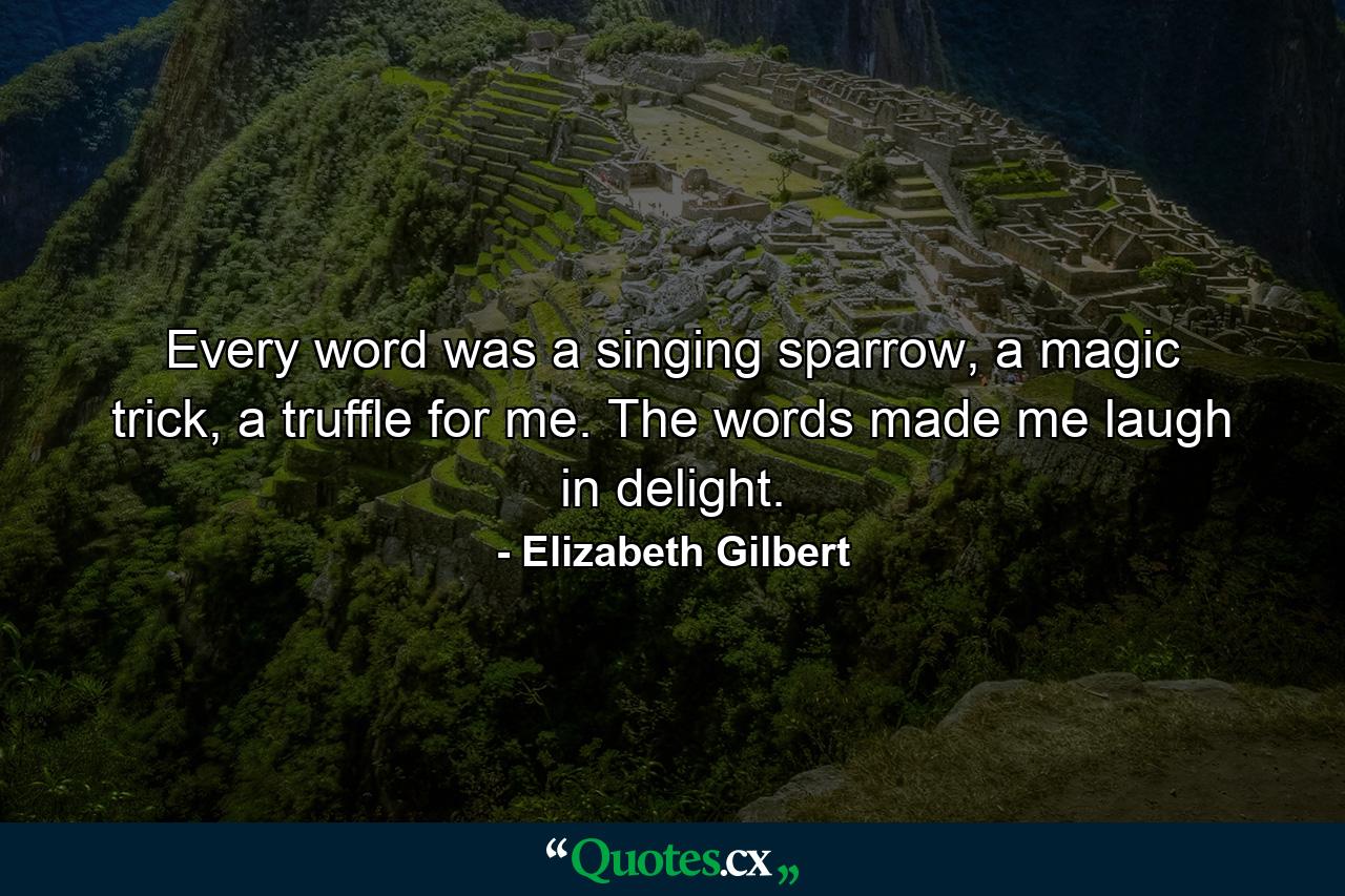 Every word was a singing sparrow, a magic trick, a truffle for me. The words made me laugh in delight. - Quote by Elizabeth Gilbert