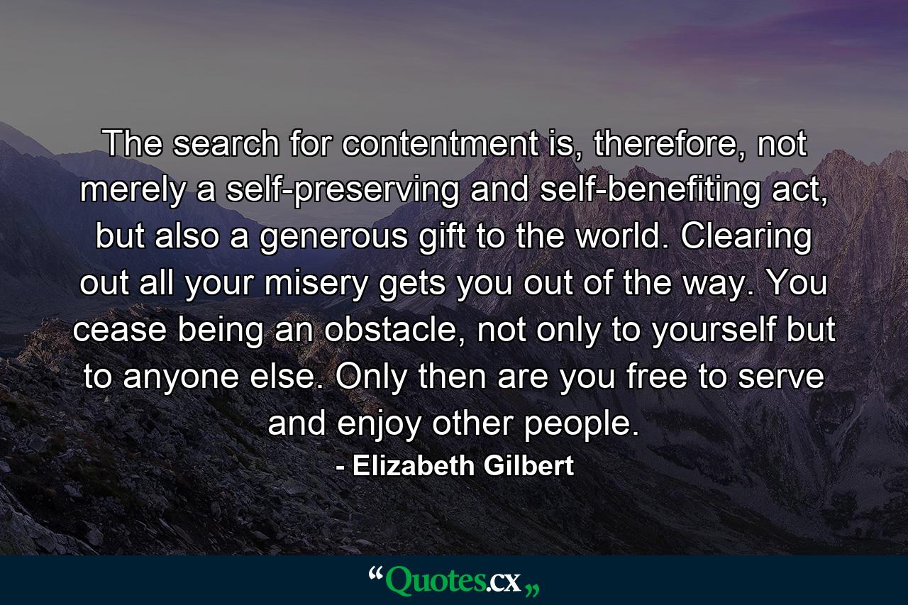 The search for contentment is, therefore, not merely a self-preserving and self-benefiting act, but also a generous gift to the world. Clearing out all your misery gets you out of the way. You cease being an obstacle, not only to yourself but to anyone else. Only then are you free to serve and enjoy other people. - Quote by Elizabeth Gilbert