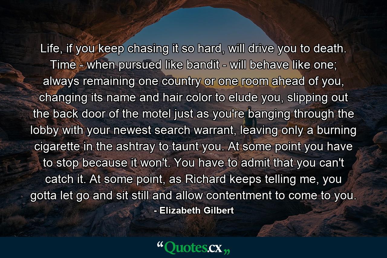 Life, if you keep chasing it so hard, will drive you to death. Time - when pursued like bandit - will behave like one; always remaining one country or one room ahead of you, changing its name and hair color to elude you, slipping out the back door of the motel just as you're banging through the lobby with your newest search warrant, leaving only a burning cigarette in the ashtray to taunt you. At some point you have to stop because it won't. You have to admit that you can't catch it. At some point, as Richard keeps telling me, you gotta let go and sit still and allow contentment to come to you. - Quote by Elizabeth Gilbert