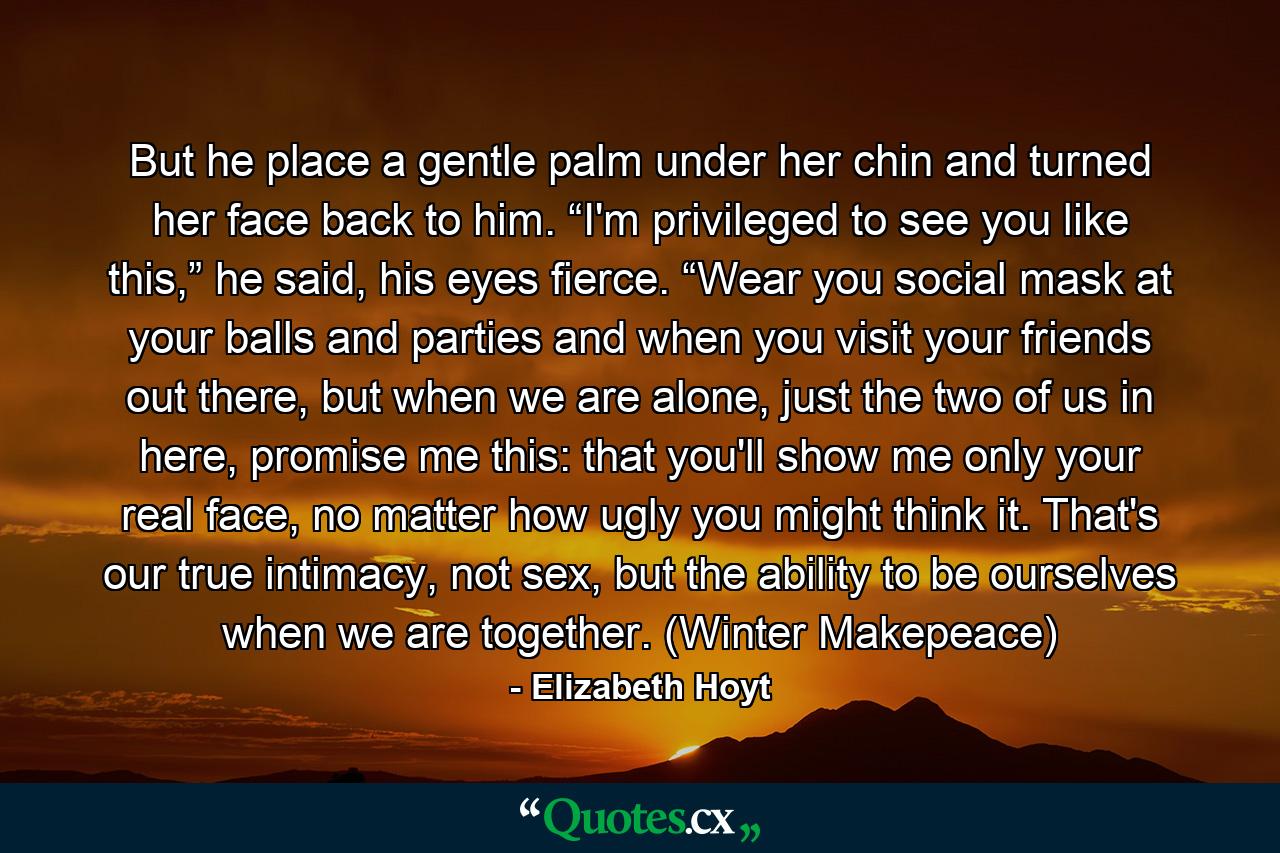 But he place a gentle palm under her chin and turned her face back to him. “I'm privileged to see you like this,” he said, his eyes fierce. “Wear you social mask at your balls and parties and when you visit your friends out there, but when we are alone, just the two of us in here, promise me this: that you'll show me only your real face, no matter how ugly you might think it. That's our true intimacy, not sex, but the ability to be ourselves when we are together. (Winter Makepeace) - Quote by Elizabeth Hoyt