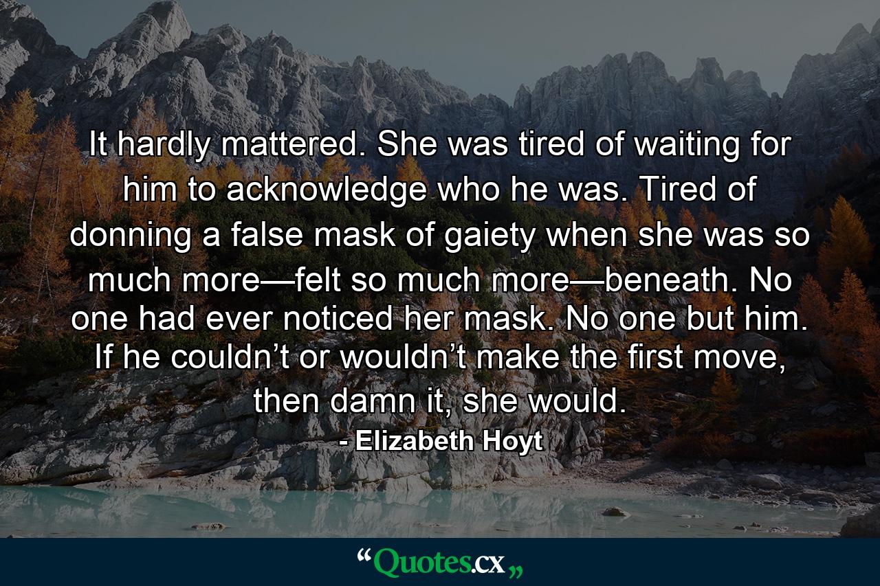 It hardly mattered. She was tired of waiting for him to acknowledge who he was. Tired of donning a false mask of gaiety when she was so much more—felt so much more—beneath. No one had ever noticed her mask. No one but him. If he couldn’t or wouldn’t make the first move, then damn it, she would. - Quote by Elizabeth Hoyt