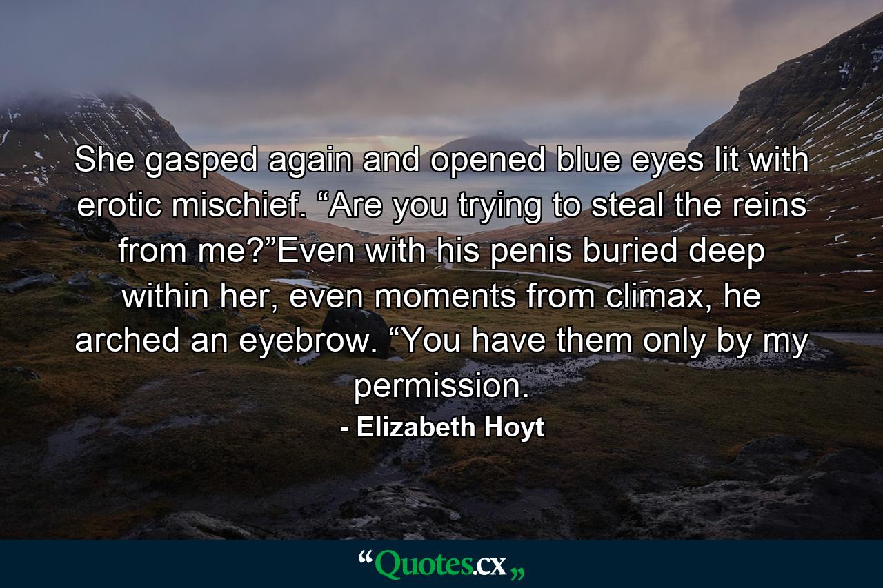 She gasped again and opened blue eyes lit with erotic mischief. “Are you trying to steal the reins from me?”Even with his penis buried deep within her, even moments from climax, he arched an eyebrow. “You have them only by my permission. - Quote by Elizabeth Hoyt