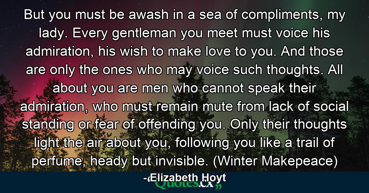 But you must be awash in a sea of compliments, my lady. Every gentleman you meet must voice his admiration, his wish to make love to you. And those are only the ones who may voice such thoughts. All about you are men who cannot speak their admiration, who must remain mute from lack of social standing or fear of offending you. Only their thoughts light the air about you, following you like a trail of perfume, heady but invisible. (Winter Makepeace) - Quote by Elizabeth Hoyt