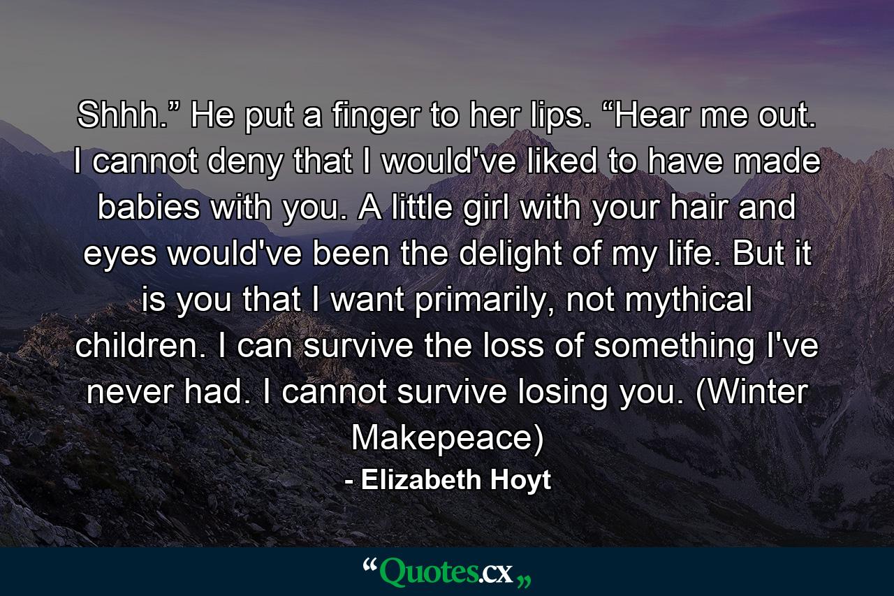 Shhh.” He put a finger to her lips. “Hear me out. I cannot deny that I would've liked to have made babies with you. A little girl with your hair and eyes would've been the delight of my life. But it is you that I want primarily, not mythical children. I can survive the loss of something I've never had. I cannot survive losing you. (Winter Makepeace) - Quote by Elizabeth Hoyt