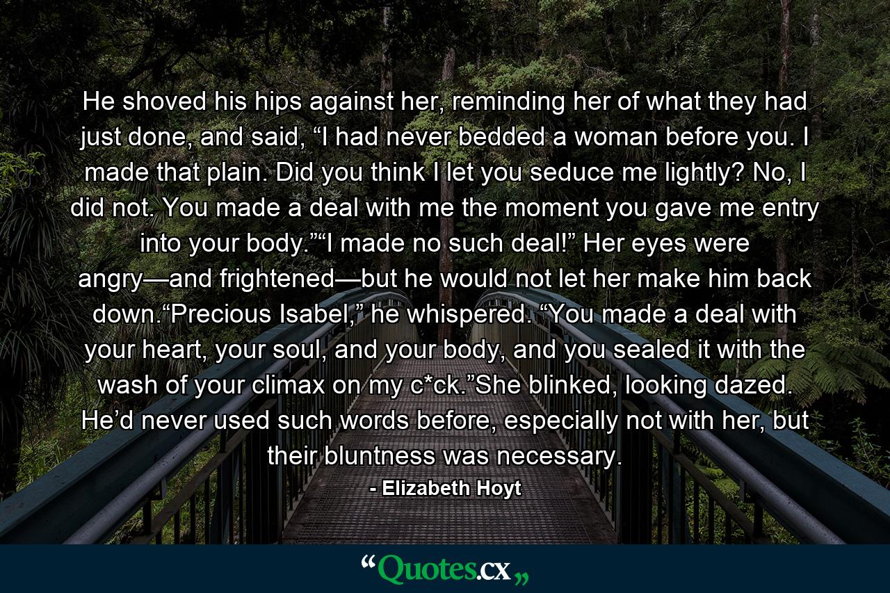 He shoved his hips against her, reminding her of what they had just done, and said, “I had never bedded a woman before you. I made that plain. Did you think I let you seduce me lightly? No, I did not. You made a deal with me the moment you gave me entry into your body.”“I made no such deal!” Her eyes were angry—and frightened—but he would not let her make him back down.“Precious Isabel,” he whispered. “You made a deal with your heart, your soul, and your body, and you sealed it with the wash of your climax on my c*ck.”She blinked, looking dazed. He’d never used such words before, especially not with her, but their bluntness was necessary. - Quote by Elizabeth Hoyt