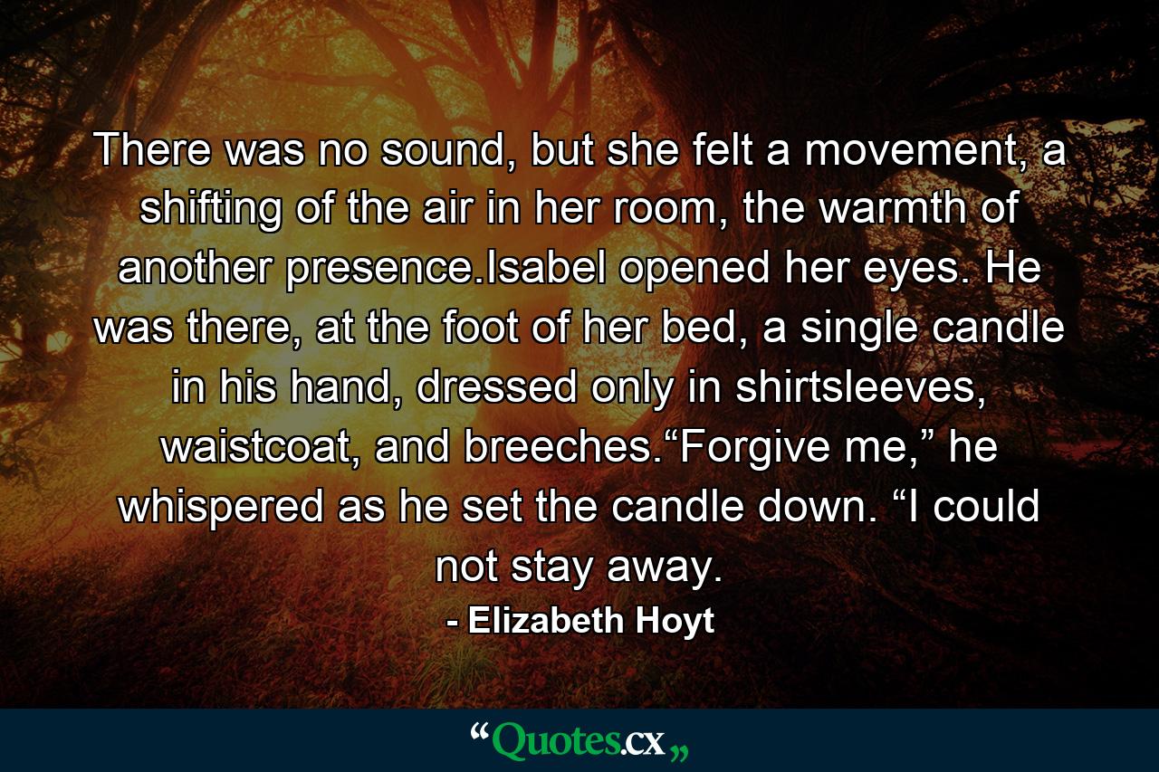 There was no sound, but she felt a movement, a shifting of the air in her room, the warmth of another presence.Isabel opened her eyes. He was there, at the foot of her bed, a single candle in his hand, dressed only in shirtsleeves, waistcoat, and breeches.“Forgive me,” he whispered as he set the candle down. “I could not stay away. - Quote by Elizabeth Hoyt