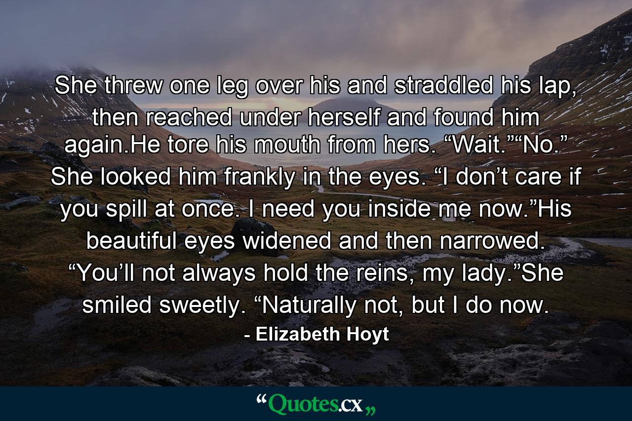 She threw one leg over his and straddled his lap, then reached under herself and found him again.He tore his mouth from hers. “Wait.”“No.” She looked him frankly in the eyes. “I don’t care if you spill at once. I need you inside me now.”His beautiful eyes widened and then narrowed. “You’ll not always hold the reins, my lady.”She smiled sweetly. “Naturally not, but I do now. - Quote by Elizabeth Hoyt