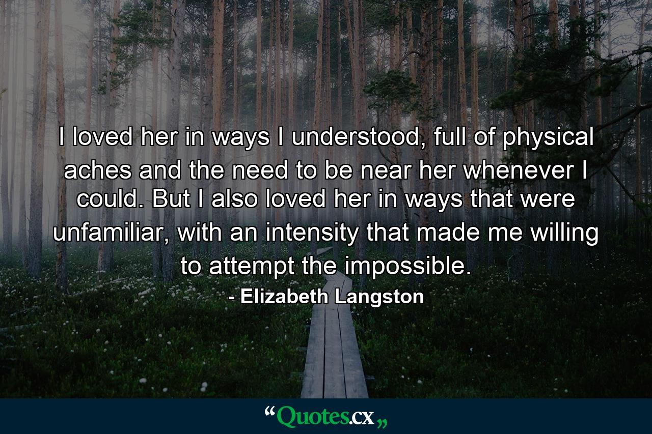 I loved her in ways I understood, full of physical aches and the need to be near her whenever I could. But I also loved her in ways that were unfamiliar, with an intensity that made me willing to attempt the impossible. - Quote by Elizabeth Langston